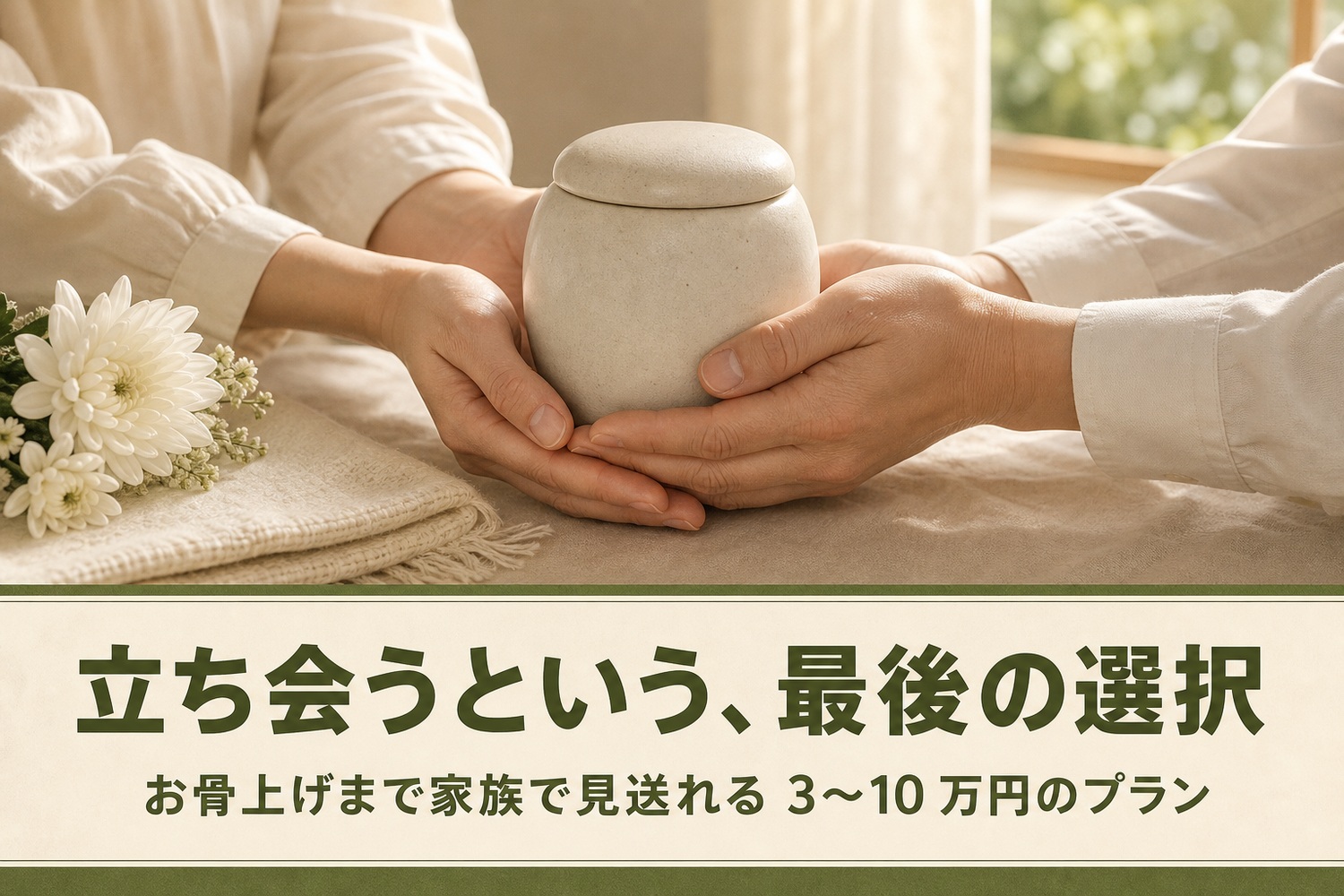 骨壺を家族の手でそっと包み込む様子と白い菊。立ち会うという最後の選択、お骨上げまで家族で見送れる3〜10万円のプラン